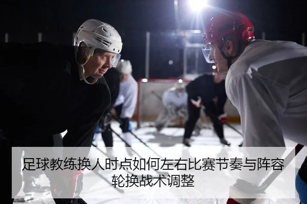 足球教练换人时点如何左右比赛节奏与阵容轮换战术调整